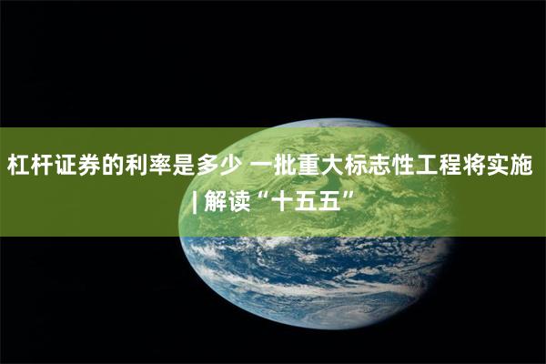 杠杆证券的利率是多少 一批重大标志性工程将实施 | 解读“十五五”