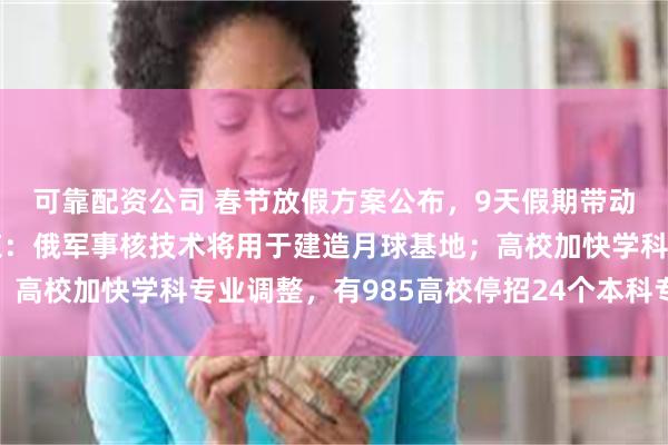 可靠配资公司 春节放假方案公布，9天假期带动机票搜索量走高；普京：俄军事核技术将用于建造月球基地；高校加快学科专业调整，有985高校停招24个本科专业｜早报